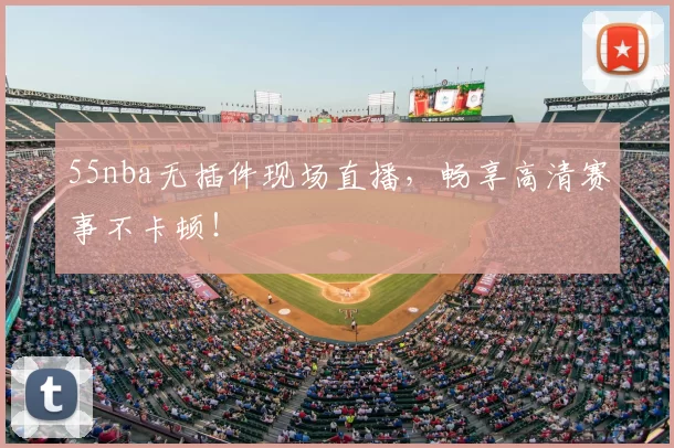 55nba无插件现场直播，畅享高清赛事不卡顿！