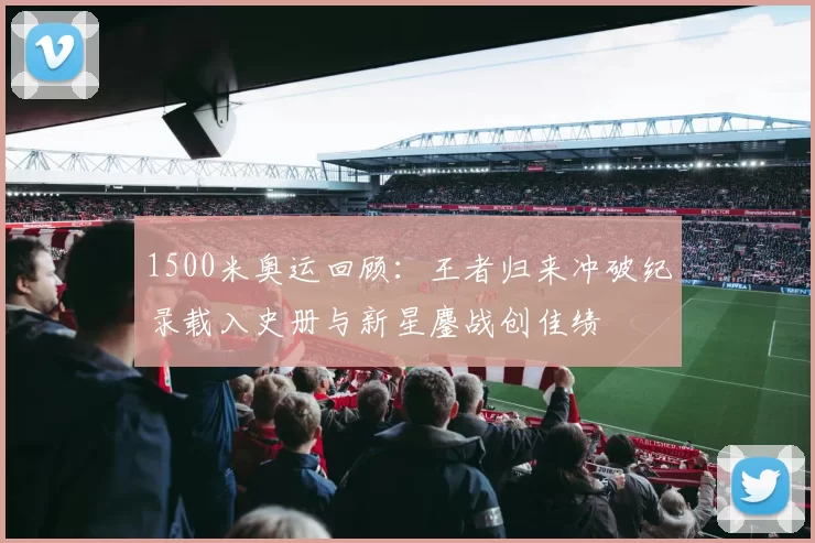 1500米奥运回顾:王者归来冲破纪录载入史册与新星鏖战创佳绩