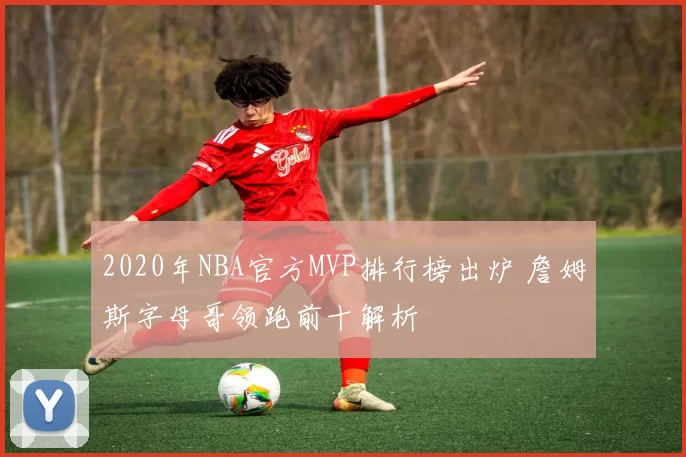 2020年NBA官方MVP排行榜出炉 詹姆斯字母哥领跑前十解析