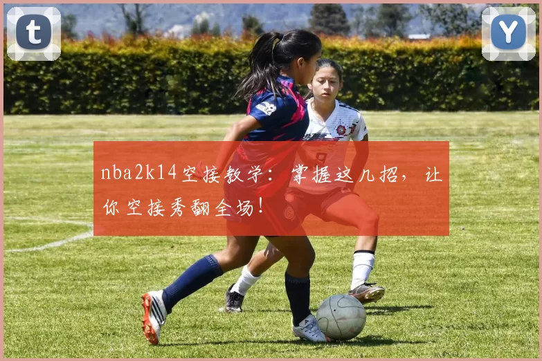 nba2k14空接教学：掌握这几招，让你空接秀翻全场！