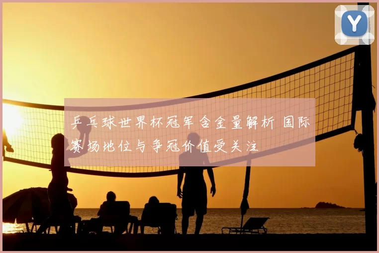 乒乓球世界杯冠军含金量解析 国际赛场地位与争冠价值受关注