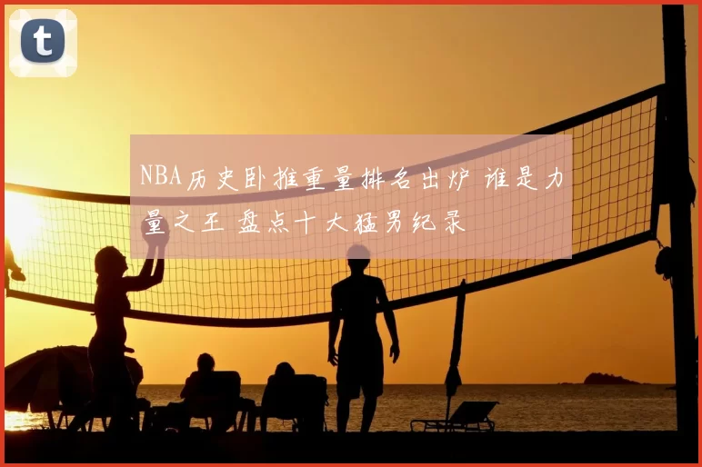 NBA历史卧推重量排名出炉 谁是力量之王 盘点十大猛男纪录