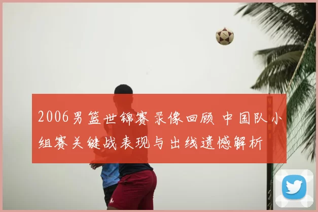 2006男篮世锦赛录像回顾 中国队小组赛关键战表现与出线遗憾解析