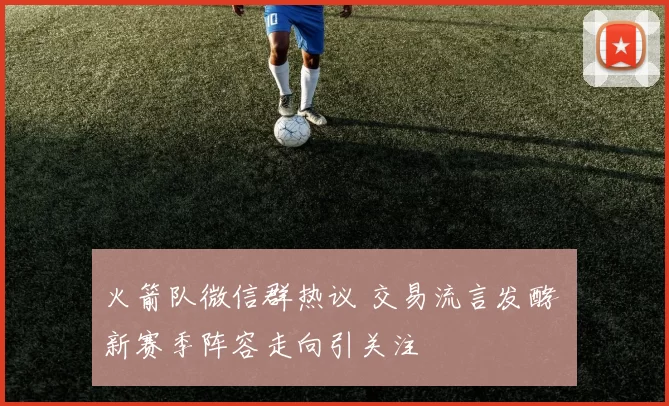 火箭队微信群热议 交易流言发酵 新赛季阵容走向引关注