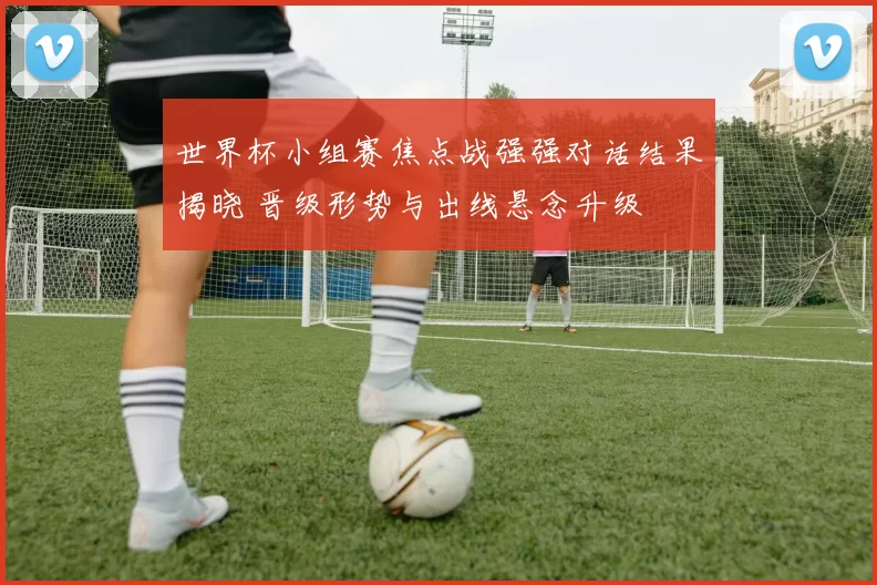 世界杯小组赛焦点战强强对话结果揭晓 晋级形势与出线悬念升级