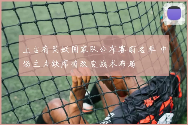 上古有灵妖国家队公布赛前名单 中场主力缺席将改变战术布局