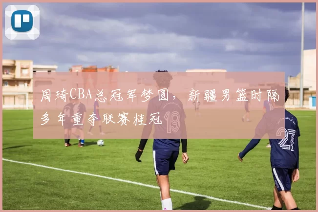 周琦CBA总冠军梦圆，新疆男篮时隔多年重夺联赛桂冠