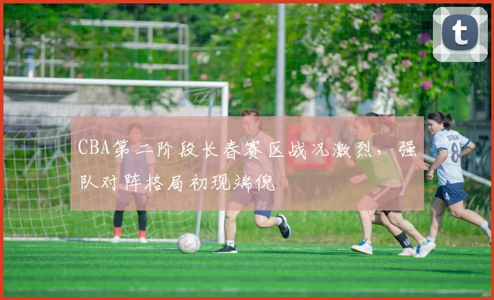 CBA第二阶段长春赛区战况激烈，强队对阵格局初现端倪