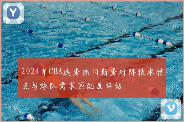 2024年CBA选秀热门新秀对阵技术特点与球队需求匹配度评估