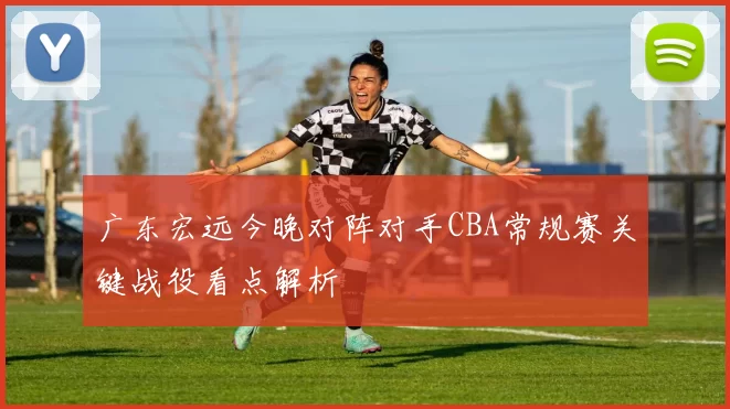 广东宏远今晚对阵对手CBA常规赛关键战役看点解析