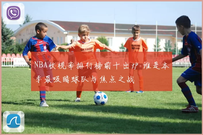 NBA收视率排行榜前十出炉 谁是本季最吸睛球队与焦点之战