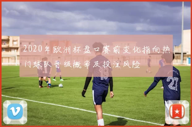 2020年欧洲杯盘口赛前变化指向热门球队晋级概率及投注风险