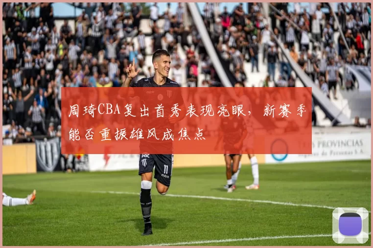 周琦CBA复出首秀表现亮眼,新赛季能否重振雄风成焦点