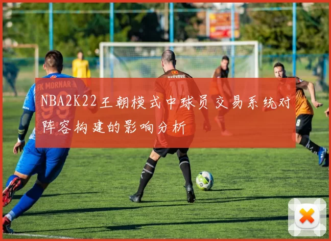 NBA2K22王朝模式中球员交易系统对阵容构建的影响分析