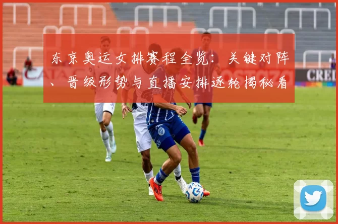 东京奥运女排赛程全览：关键对阵、晋级形势与直播安排逐轮揭秘看点