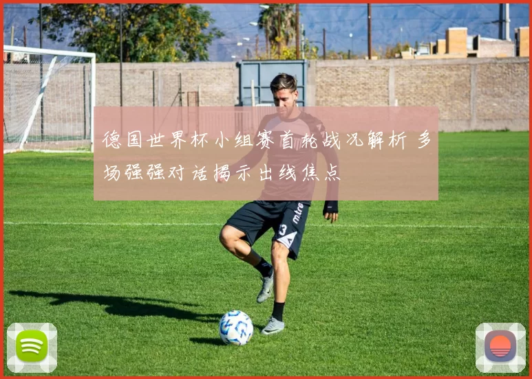 德国世界杯小组赛首轮战况解析 多场强强对话揭示出线焦点