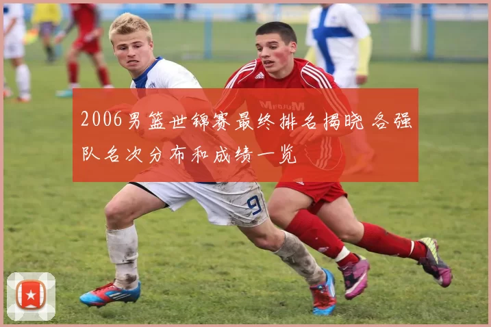 2006男篮世锦赛最终排名揭晓 各强队名次分布和成绩一览