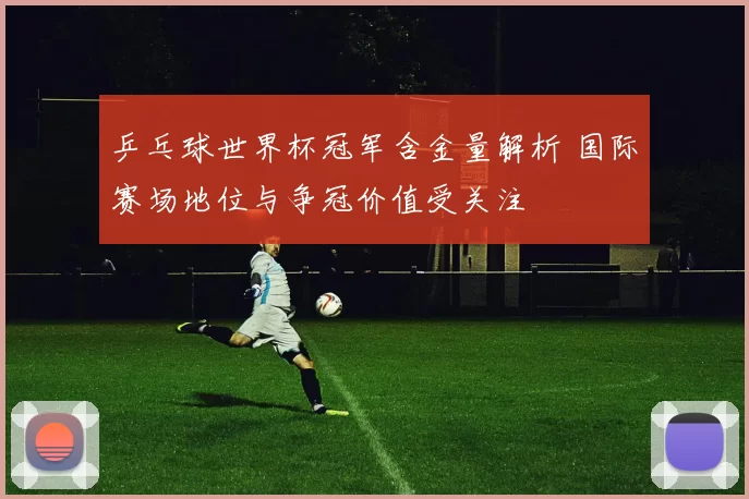 乒乓球世界杯冠军含金量解析 国际赛场地位与争冠价值受关注