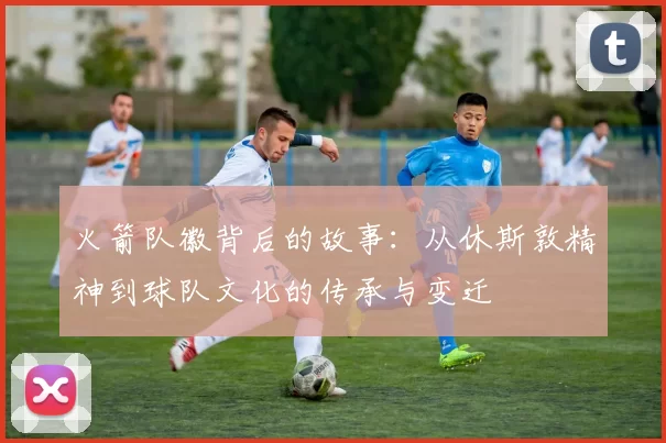 火箭队徽背后的故事：从休斯敦精神到球队文化的传承与变迁