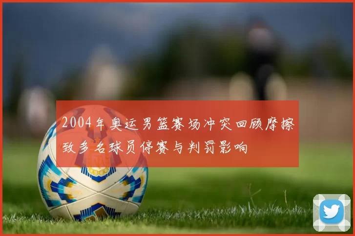 2004年奥运男篮赛场冲突回顾摩擦致多名球员停赛与判罚影响