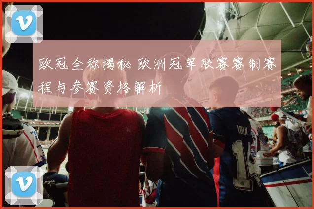 欧冠全称揭秘 欧洲冠军联赛赛制赛程与参赛资格解析