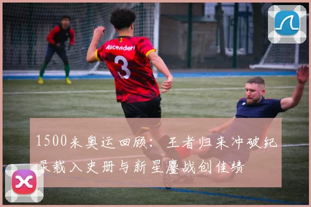 1500米奥运回顾：王者归来冲破纪录载入史册与新星鏖战创佳绩