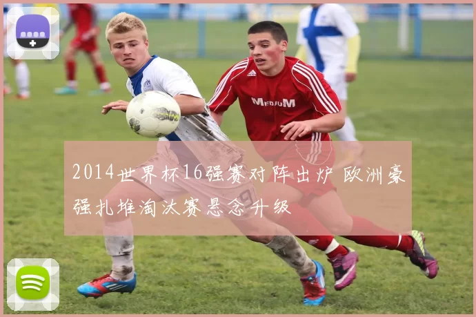 2014世界杯16强赛对阵出炉 欧洲豪强扎堆淘汰赛悬念升级