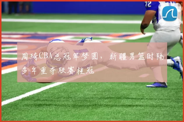 周琦CBA总冠军梦圆，新疆男篮时隔多年重夺联赛桂冠