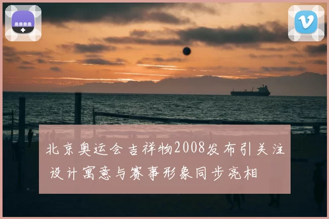 北京奥运会吉祥物2008发布引关注 设计寓意与赛事形象同步亮相