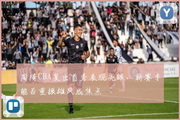 周琦CBA复出首秀表现亮眼，新赛季能否重振雄风成焦点