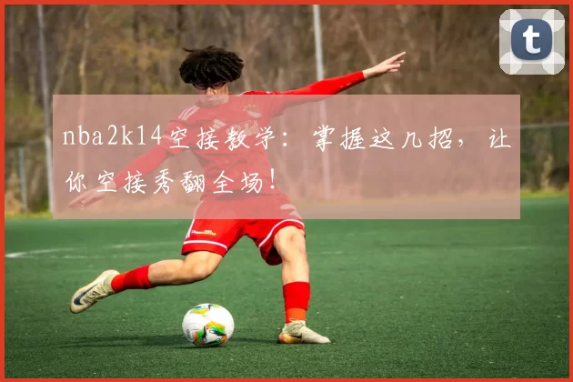 nba2k14空接教学：掌握这几招，让你空接秀翻全场！