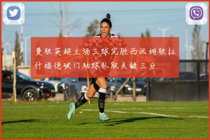 曼联英超主场三球完胜西汉姆联拉什福德破门助球队取关键三分