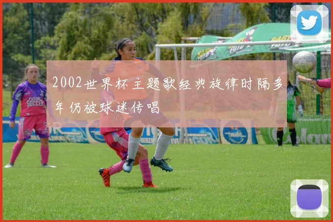 2002世界杯主题歌经典旋律时隔多年仍被球迷传唱