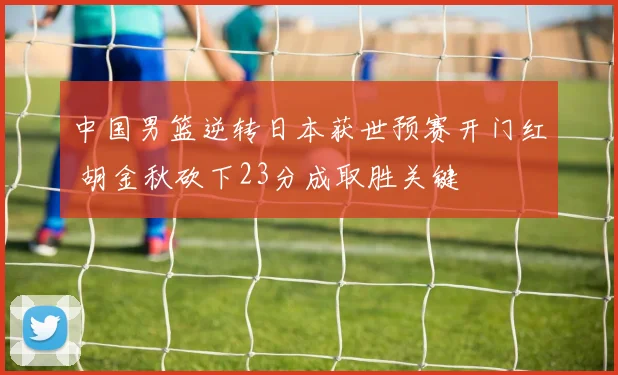 中国男篮逆转日本获世预赛开门红 胡金秋砍下23分成取胜关键