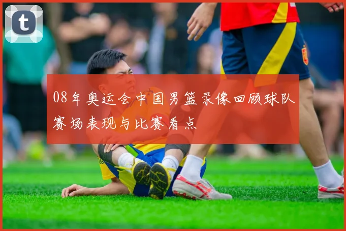 08年奥运会中国男篮录像回顾球队赛场表现与比赛看点