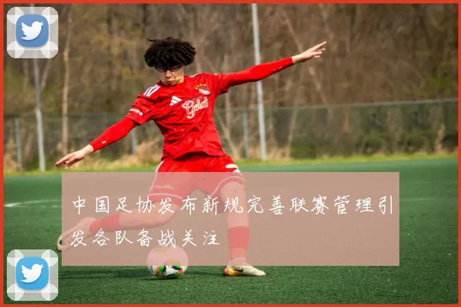 中国足协发布新规完善联赛管理引发各队备战关注