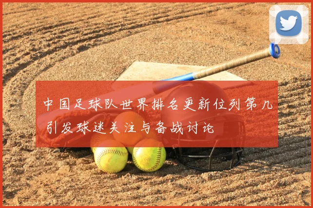 中国足球队世界排名更新位列第几 引发球迷关注与备战讨论