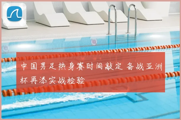 中国男足热身赛时间敲定 备战亚洲杯再添实战检验