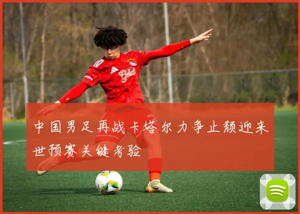 中国男足再战卡塔尔力争止颓迎来世预赛关键考验