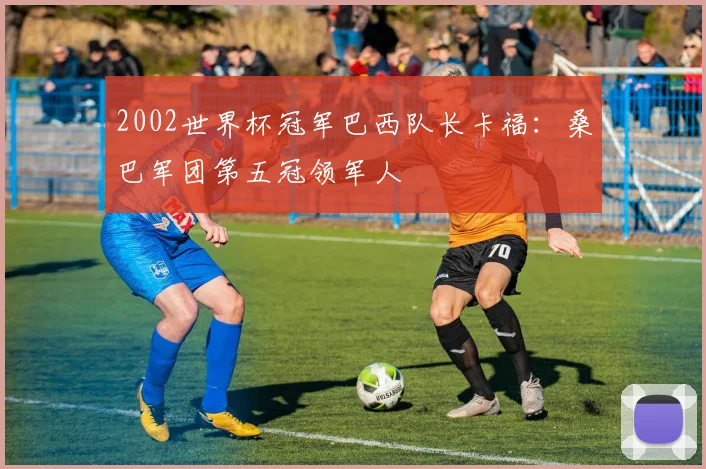 2002世界杯冠军巴西队长卡福:桑巴军团第五冠领军人
