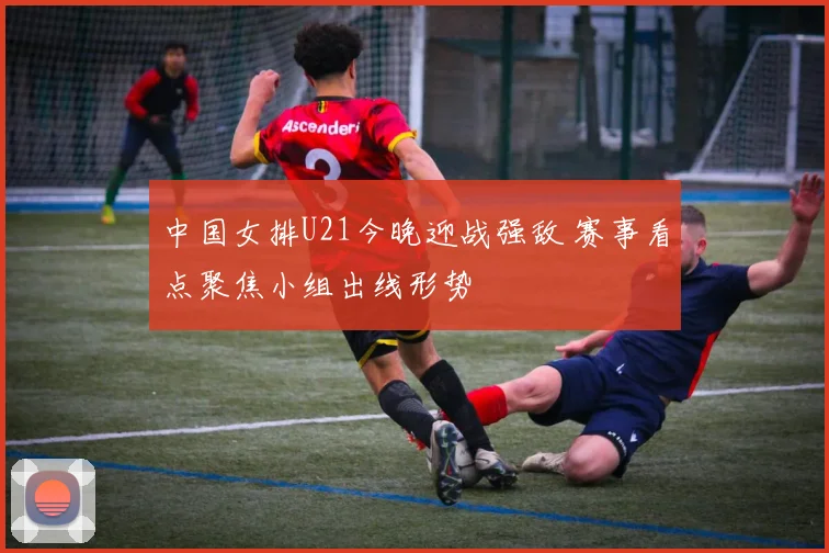 中国女排U21今晚迎战强敌 赛事看点聚焦小组出线形势