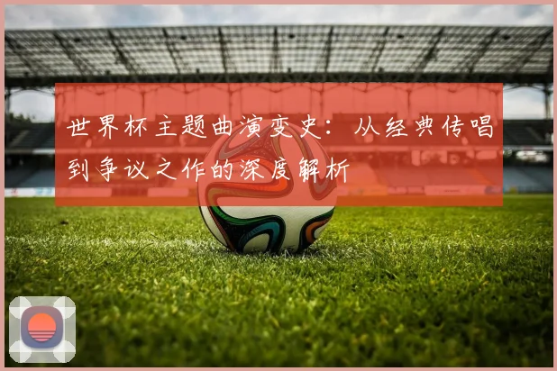 世界杯主题曲演变史：从经典传唱到争议之作的深度解析